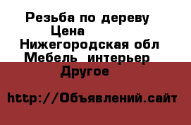 Резьба по дереву › Цена ­ 5 000 - Нижегородская обл. Мебель, интерьер » Другое   